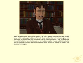 Bertie felt a hot squirm of guilt in his stomach. He hadn‟t realised that Stuart had been excited
about it. His only thoughts had been of himself. It was just like when he‟d insisted on going with
his parents on their trip when they had married. He felt so embarrassed by it now, but at the time
he had felt he had no control of his actions. So it had been earlier. He was just thinking that he
should apologise to Stuart, when he realised his father, deciding to change the subject was
speaking to him again.
 