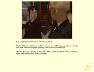 “I am sorry Papa, I was miles away. What did you say?”

“I said that Stanley mentioned to me that he saw you and two blonde young ladies at a play the
other week. I was enquiring as to whether you and your companions enjoyed it.”

“They did, thank you. Actually, on the subject of Miss Sartor. I wished to ask you something,”
replied Bertie, all thoughts of Stuart fading away.
 