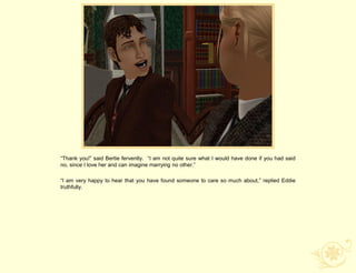 “Thank you!” said Bertie fervently. “I am not quite sure what I would have done if you had said
no, since I love her and can imagine marrying no other.”

“I am very happy to hear that you have found someone to care so much about,” replied Eddie
truthfully.
 