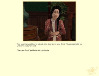 They were interrupted then by a knock at the door, and in came Emmi. “Kasaan said to tell you
luncheon is ready,” she said.

“Thank you Emmi,” said Eddie with a fond smile.
 