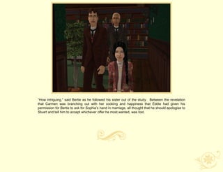 “How intriguing,” said Bertie as he followed his sister out of the study. Between the revelation
that Carmen was branching out with her cooking and happiness that Eddie had given his
permission for Bertie to ask for Sophia‟s hand in marriage, all thought that he should apologise to
Stuart and tell him to accept whichever offer he most wanted, was lost.
 