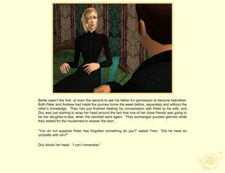 Bertie wasn‟t the first, or even the second to ask his father for permission to become betrothed.
Both Peter and Andrew had made the journey home the week before, separately and without the
other‟s knowledge. Theo had just finished relating his conversation with Peter to his wife, and
Doc was just starting to wrap her head around the fact that one of her close friends was going to
be her daughter-in-law, when the doorbell went again. They exchanged puzzled glances while
they waited for the housemaid to answer the door.

“You do not suppose Peter has forgotten something do you?” asked Theo “Did he have an
umbrella with him?”

Doc shook her head. “I can‟t remember.”
 