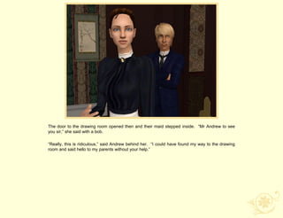 The door to the drawing room opened then and their maid stepped inside. “Mr Andrew to see
you sir,” she said with a bob.

“Really, this is ridiculous,” said Andrew behind her. “I could have found my way to the drawing
room and said hello to my parents without your help.”
 