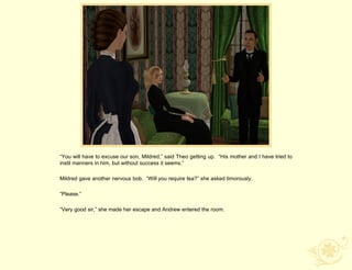 “You will have to excuse our son, Mildred,” said Theo getting up. “His mother and I have tried to
instil manners in him, but without success it seems.”

Mildred gave another nervous bob. “Will you require tea?” she asked timorously.

“Please.”

“Very good sir,” she made her escape and Andrew entered the room.
 