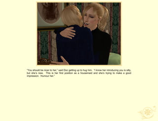 “You should be nicer to her,” said Doc getting up to hug him. “I know her introducing you is silly,
but she‟s new. This is her first position as a housemaid and she‟s trying to make a good
impression. Humour her.”
 