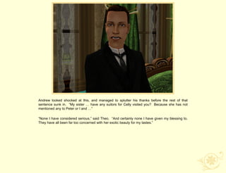 Andrew looked shocked at this, and managed to splutter his thanks before the rest of that
sentence sunk in. “My sister … have any suitors for Celly visited you? Because she has not
mentioned any to Peter or I and …”

“None I have considered serious,” said Theo. “And certainly none I have given my blessing to.
They have all been far too concerned with her exotic beauty for my tastes.”
 