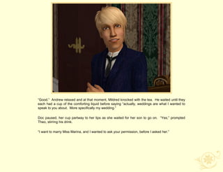 “Good.” Andrew relaxed and at that moment, Mildred knocked with the tea. He waited until they
each had a cup of the comforting liquid before saying “actually, weddings are what I wanted to
speak to you about. More specifically my wedding.”

Doc paused, her cup partway to her lips as she waited for her son to go on. “Yes,” prompted
Theo, stirring his drink.

“I want to marry Miss Marina, and I wanted to ask your permission, before I asked her.”
 