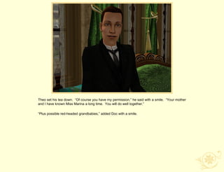 Theo set his tea down. “Of course you have my permission,” he said with a smile. “Your mother
and I have known Miss Marina a long time. You will do well together.”

“Plus possible red-headed grandbabies,” added Doc with a smile.
 