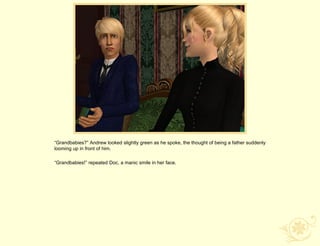 “Grandbabies?” Andrew looked slightly green as he spoke, the thought of being a father suddenly
looming up in front of him.

“Grandbabies!” repeated Doc, a manic smile in her face.
 