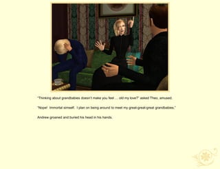 “Thinking about grandbabies doesn‟t make you feel … old my love?” asked Theo, amused.

“Nope! Immortal simself. I plan on being around to meet my great-great-great grandbabies.”

Andrew groaned and buried his head in his hands.
 