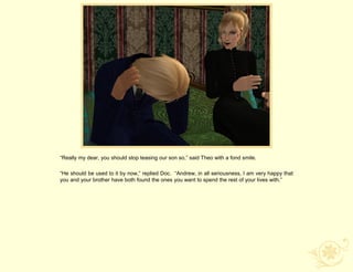 “Really my dear, you should stop teasing our son so,” said Theo with a fond smile.

“He should be used to it by now,” replied Doc. “Andrew, in all seriousness, I am very happy that
you and your brother have both found the ones you want to spend the rest of your lives with.”
 