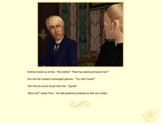 Andrew looked up at that. “My brother? Peter has asked permission too?”

Doc and her husband exchanged glances. “You didn‟t know?”

“No! And of course he got here first. Typical!”

“More tea?” asked Theo. His wife gratefully accepted as their son ranted.
 