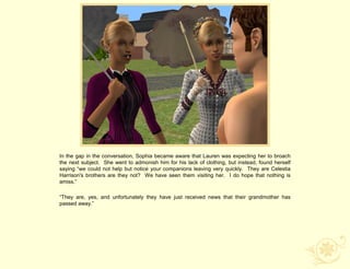 In the gap in the conversation, Sophia became aware that Lauren was expecting her to broach
the next subject. She went to admonish him for his lack of clothing, but instead, found herself
saying “we could not help but notice your companions leaving very quickly. They are Celestia
Harrison's brothers are they not? We have seen them visiting her. I do hope that nothing is
amiss.”

“They are, yes, and unfortunately they have just received news that their grandmother has
passed away.”
 