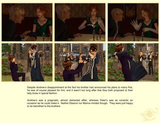 Despite Andrew‟s disappointment at the fact his brother had announced his plans to marry first,
he was of course pleased for him, and it wasn‟t too long after that they both proposed to their
lady loves in typical fashion.

Andrew‟s was a pragmatic, almost distracted affair, whereas Peter‟s was as romantic an
occasion as he could make it. Neither Eleanor nor Marina minded though. They were just happy
to be betrothed to the brothers.
 