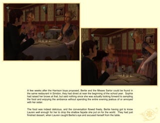 A few weeks after the Harrison boys proposed, Bertie and the Misses Sartor could be found in
the same restaurant in Simdon, they had dined at near the beginning of the school year. Sophia
had raised her brows at that, but said nothing since she was actually looking forward to sampling
the food and enjoying the ambiance without spending the entire evening jealous of or annoyed
with her sister.

The food was indeed delicious, and the conversation flowed freely, Bertie having got to know
Lauren well enough for her to drop the shallow façade she put on for the world. They had just
finished dessert, when Lauren caught Bertie‟s eye and excused herself from the table.
 