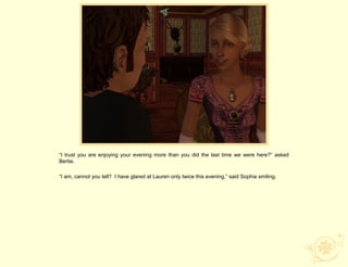 “I trust you are enjoying your evening more than you did the last time we were here?” asked
Bertie.

“I am, cannot you tell? I have glared at Lauren only twice this evening,” said Sophia smiling.
 
