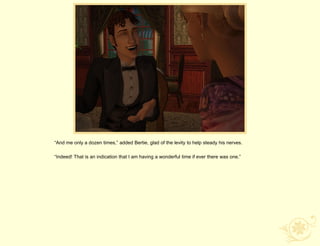 “And me only a dozen times,” added Bertie, glad of the levity to help steady his nerves.

“Indeed! That is an indication that I am having a wonderful time if ever there was one.”
 