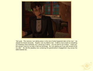 “Not quite. The memory I am talking about, is the one of what happened later at the river.” He
cleared his throat nervously. “Sophia, I am my father‟s heir. It falls to me to build on everything
my forebears have achieved, but I cannot do it alone. I do not want to do it alone. I want you,
the woman I love by my side in that and all things. So I am asking you if you will consent to be
my wife.” He slid the jewellery box containing his grandmother‟s engagement ring across the
table towards her.
 