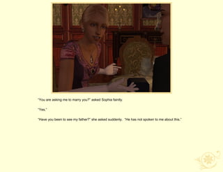 “You are asking me to marry you?” asked Sophia faintly.

“Yes.”

“Have you been to see my father?” she asked suddenly. “He has not spoken to me about this.”
 