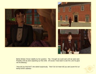 Bertie blinked, thrown slightly by her question. “No, I thought we could wait until we were wed.
Possibly until we were expecting our first child. Of course I have been to see him, and he gave
me his blessing.”

“How did you find him?” she asked suspiciously. “And I do not mean did you ask Lauren for our
family home‟s address.”
 