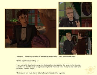“It was an … interesting experience,” said Bertie remembering. “He is a remarkable man.”

“That is a polite way of putting it.”

“I am asking his daughter to marry me, of course I am being polite. He gave me his blessing,
even if it was plain he would have preferred my family income to come from a landed estate and
not from a business empire.”

“That sounds very much like my father‟s family,” she said with a wry smile.
 