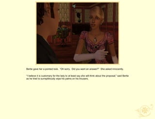 Bertie gave her a pointed look. “Oh sorry. Did you want an answer?” She asked innocently.

“I believe it is customary for the lady to at least say she will think about the proposal,” said Bertie
as he tried to surreptitiously wipe his palms on his trousers.
 