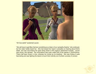“Oh how awful!” exclaimed Lauren.

“We will have to get Miss Harrison something as a token of our sympathy Sophia,” she continued,
but her sister hardly heard her. She had bowed her head in sympathy on hearing about Enid‟s
death, and was now finding her gaze being drawn to Mr Legacy‟s abdominal muscles. Lauren
was wrong, she decided. His musculature was quite unlike that of the statues in SimFlorence.
Theirs had been frozen in time, whereas his moved as he breathed. She was finding it quite
fascinating and was fighting the desire to touch them (strictly out of artistic curiosity of course).
 