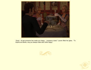 “Good. At last someone has made you happy. I propose a toast,” Lauren lifted her glass. “To
Sophia and Bertie, may you always make each other happy.”
 