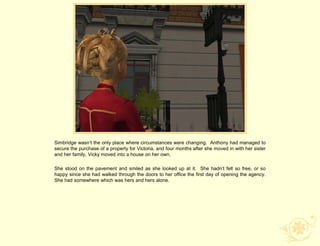 Simbridge wasn‟t the only place where circumstances were changing. Anthony had managed to
secure the purchase of a property for Victoria, and four months after she moved in with her sister
and her family, Vicky moved into a house on her own.

She stood on the pavement and smiled as she looked up at it. She hadn‟t felt so free, or so
happy since she had walked through the doors to her office the first day of opening the agency.
She had somewhere which was hers and hers alone.
 