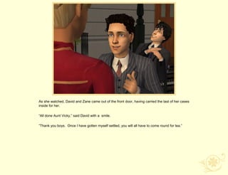 As she watched, David and Zane came out of the front door, having carried the last of her cases
inside for her.

“All done Aunt Vicky,” said David with a smile.

“Thank you boys. Once I have gotten myself settled, you will all have to come round for tea.”
 