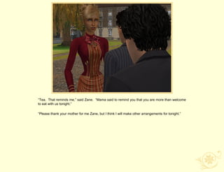 “Tea. That reminds me,” said Zane. “Mama said to remind you that you are more than welcome
to eat with us tonight.”

“Please thank your mother for me Zane, but I think I will make other arrangements for tonight.”
 