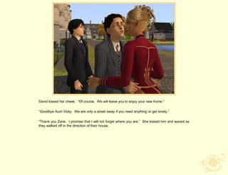 David kissed her cheek. “Of course. We will leave you to enjoy your new home.”

“Goodbye Aunt Vicky. We are only a street away if you need anything or get lonely.”

“Thank you Zane. I promise that I will not forget where you are.” She kissed him and waved as
they walked off in the direction of their house.
 