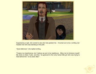 Suppressing a sigh, she turned to see who had greeted her. It turned out to be a smiling red-
headed man who was standing on the path.

“Good afternoon,” she replied smiling.

“Forgive my impertinence, but I believe we are to be neighbours. Allow me to introduce myself.
My name is Owen Tudor, and this,” he gestured to the curly haired little girl who was trying to
hide behind him, “is my ward, Mari.”
 