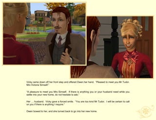 Vicky came down off her front step and offered Owen her hand. “Pleased to meet you Mr Tudor.
Mrs Victoria Simself.”

“A pleasure to meet you Mrs Simself. If there is anything you or your husband need while you
settle into your new home, do not hesitate to ask.”

Her … husband. Vicky gave a forced smile. “You are too kind Mr Tudor. I will be certain to call
on you if there is anything I require.”

Owen bowed to her, and she turned back to go into her new home.
 