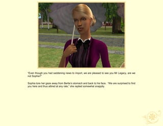 “Even though you had saddening news to import, we are pleased to see you Mr Legacy, are we
not Sophia?”

Sophia tore her gaze away from Bertie‟s stomach and back to his face. “We are surprised to find
you here and thus attired at any rate,” she replied somewhat snappily.
 