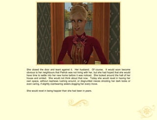 She closed the door and leant against it. Her husband. Of course. It would soon become
obvious to her neighbours that Patrick was not living with her, but she had hoped that she would
have time to settle into her new home before it was noticed. She looked around the hall of her
house and smiled. She would not think about that now. Today she would revel in having her
own space, without nephews rushing around, or disgruntled nieces shooting her dark looks or
even caring, if slightly overbearing sisters dogging her every move.

She would revel in being happier than she had been in years.
 