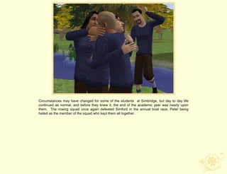 Circumstances may have changed for some of the students at Simbridge, but day to day life
continued as normal, and before they knew it, the end of the academic year was nearly upon
them. The rowing squad once again defeated Simford in the annual boat race, Peter being
hailed as the member of the squad who kept them all together.
 