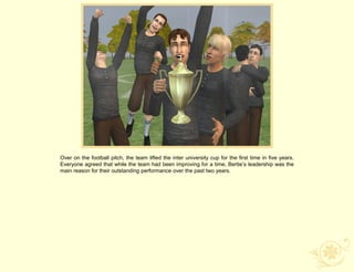 Over on the football pitch, the team lifted the inter university cup for the first time in five years.
Everyone agreed that while the team had been improving for a time, Bertie‟s leadership was the
main reason for their outstanding performance over the past two years.
 