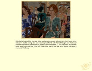 Celestia had enjoyed her first year at the Acadamie immensely. Although she found some of the
instruction deathly boring, she had become great friends with Azula Fitzhugh, and the two of
them had managed to get through the dullest of lessons together. It had even been decided that
Azula would move into the VPLs with Celly at the start of the next term, despite not being a
member of the family.
 