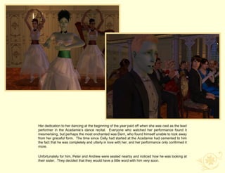 Her dedication to her dancing at the beginning of the year paid off when she was cast as the lead
performer in the Acadamie‟s dance recital. Everyone who watched her performance found it
mesmerising, but perhaps the most enchanted was Derri, who found himself unable to look away
from her graceful form. The time since Celly had started at the Acadamie had cemented to him
the fact that he was completely and utterly in love with her, and her performance only confirmed it
more.

Unfortunately for him, Peter and Andrew were seated nearby and noticed how he was looking at
their sister. They decided that they would have a little word with him very soon.
 