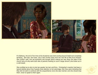 For Bethany, the end of her time at the Acadamie was both exciting beyond belief and completely
terrifying. She was, she knew, only a few months away from her new life as Mrs Ezra Howard.
She couldn‟t wait, and yet everytime she thought about making her way down the aisle of the
church (why oh why were both sets of parents insisting on such a large venue?) she broke out in
a cold sweat.

She confided as to why to only two people: her twin and Ezra. Christopher‟s reaction had been a
typical diatribe about how if guests drew attention to her parentage, then they were indicating that
they did not wish to continue with the acquaintance once she was married, and she should drop
them, never to speak to them again.
 