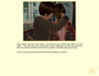 Ezra‟s reaction was much more tender. He said that if such remarks were made, it did not
matter. They only thing which would matter on their wedding day, was that they loved each
other and wanted to spend the rest of their loves together. Everything else could go hang.

It was not surprising that she always felt better after speaking to her fiancé.
 