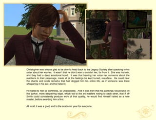 Christopher was always glad to be able to head back to the Legacy Society after speaking to his
sister about her worries. It wasn‟t that he didn‟t want o comfort her, far from it. She was his twin,
and they had a deep emotional bond. It was that hearing her voice her concerns about the
reactions to their parentage, made all of the feelings he kept buried, resurface. He could hear
the chants and snide remarks that had dogged him his entire life, as if someone was there
whispering in his ear, and he hated it.

He hated to feel so worthless, so unaccepted. And it was then that his paintings would take on
the darker, more despairing edge, which led to the art masters noting to each other, that if Mr
Smith could consistently produce work of that quality, he would find himself hailed as a new
master, before awarding him a first.

All in all, it was a good end to the academic year for everyone.
 