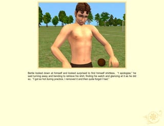 Bertie looked down at himself and looked surprised to find himself shirtless. “I apologise,” he
said turning away and bending to retrieve his shirt, finding his watch and glancing at it as he did
so, “I got so hot during practice, I removed it and then quite forgot I had.”
 