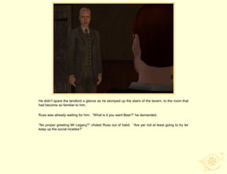 He didn‟t spare the landlord a glance as he stomped up the stairs of the tavern, to the room that
had become so familiar to him.

Russ was already waiting for him. “What is it you want Bear?” he demanded.

“No proper greeting Mr Legacy?” chided Russ out of habit. “Are yer not at least going to try ter
keep up the social niceties?”
 