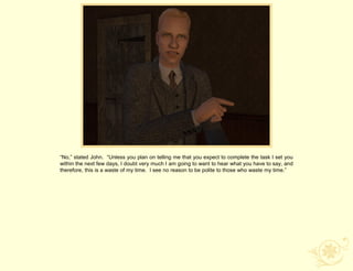 “No,” stated John. “Unless you plan on telling me that you expect to complete the task I set you
within the next few days, I doubt very much I am going to want to hear what you have to say, and
therefore, this is a waste of my time. I see no reason to be polite to those who waste my time.”
 