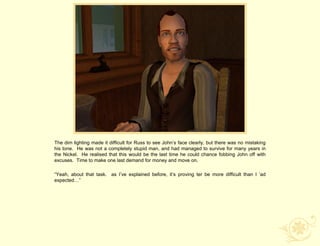 The dim lighting made it difficult for Russ to see John‟s face clearly, but there was no mistaking
his tone. He was not a completely stupid man, and had managed to survive for many years in
the Nickel. He realised that this would be the last time he could chance fobbing John off with
excuses. Time to make one last demand for money and move on.

“Yeah, about that task. as I‟ve explained before, it‟s proving ter be more difficult than I „ad
expected…”
 