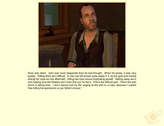 Russ was silent. John was more desperate than he had thought. When he spoke, it was very
quietly. “Killing them ain‟t difficult. A man can kill anover quite easily if „e „as the guts and mental
strengf ter cope wiv the aftermath. Killing two men wivout implicating yerself. Getting away wiv it
and making sure the Peelers don‟t ever find out „ho did it. That‟s the difficult part. That‟s the part
which is taking time. I don‟t wanna end my life „anging at the end ov a rope, because I rushed
frew killing the grandsons ov yer father‟s bruver.”
 