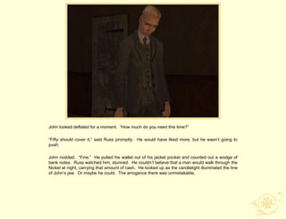 John looked deflated for a moment. “How much do you need this time?”

“Fifty should cover it,” said Russ promptly. He would have liked more, but he wasn‟t going to
push.

John nodded. “Fine.” He pulled his wallet out of his jacket pocket and counted out a wodge of
bank notes. Russ watched him, stunned. He couldn‟t believe that a man would walk through the
Nickel at night, carrying that amount of cash. He looked up as the candlelight illuminated the line
of John‟s jaw. Or maybe he could. The arrogance there was unmistakable.
 