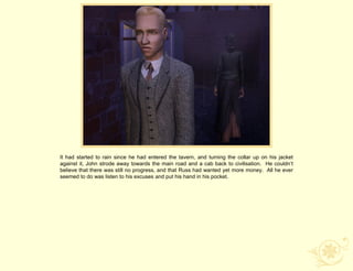 It had started to rain since he had entered the tavern, and turning the collar up on his jacket
against it, John strode away towards the main road and a cab back to civilisation. He couldn‟t
believe that there was still no progress, and that Russ had wanted yet more money. All he ever
seemed to do was listen to his excuses and put his hand in his pocket.
 